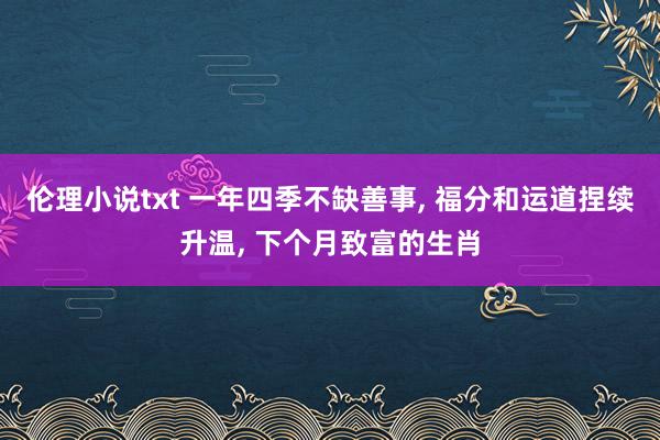伦理小说txt 一年四季不缺善事, 福分和运道捏续升温, 下个月致富的生肖