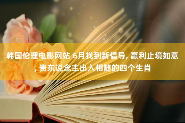 韩国伦理电影网站 6月找到新倡导, 赢利止境如意, 贵东说念主出入相随的四个生肖