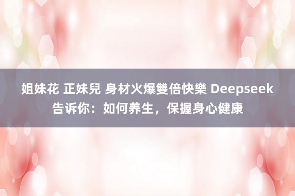 姐妹花 正妹兒 身材火爆雙倍快樂 Deepseek告诉你：如何养生，保握身心健康