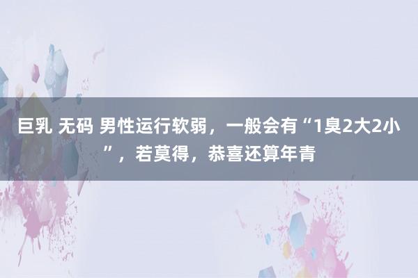 巨乳 无码 男性运行软弱，一般会有“1臭2大2小”，若莫得，恭喜还算年青