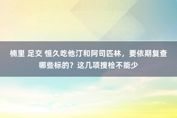 楠里 足交 恒久吃他汀和阿司匹林，要依期复查哪些标的？这几项搜检不能少