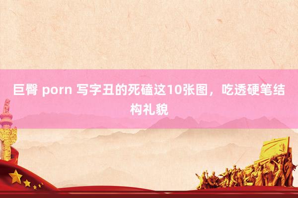 巨臀 porn 写字丑的死磕这10张图，吃透硬笔结构礼貌