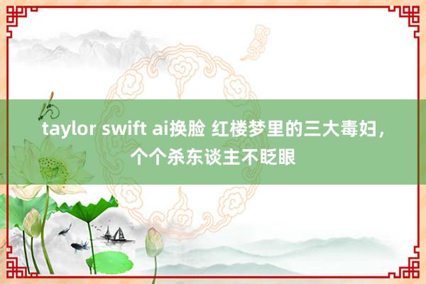 taylor swift ai换脸 红楼梦里的三大毒妇，个个杀东谈主不眨眼