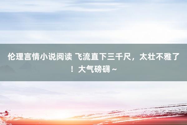 伦理言情小说阅读 飞流直下三千尺，太壮不雅了！大气磅礴～