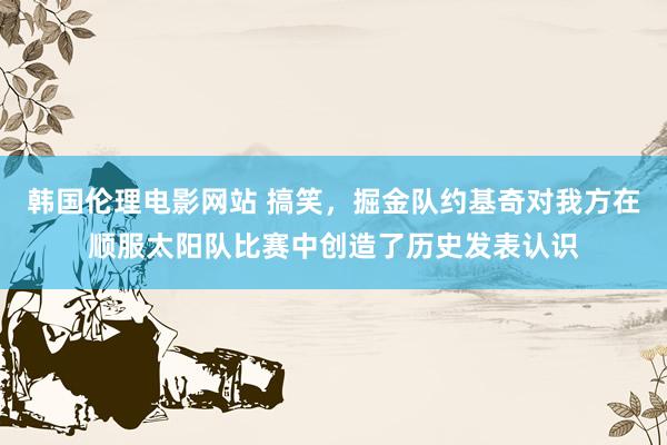 韩国伦理电影网站 搞笑，掘金队约基奇对我方在顺服太阳队比赛中创造了历史发表认识