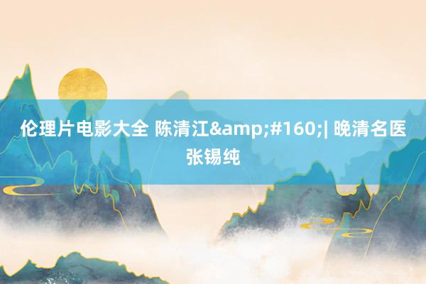 伦理片电影大全 陈清江&#160;| 晚清名医张锡纯