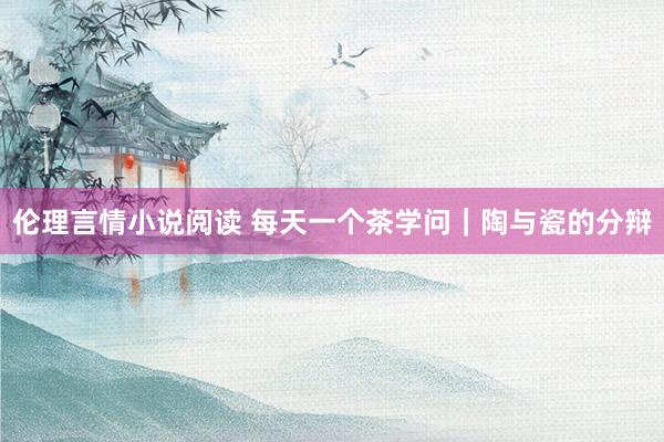 伦理言情小说阅读 每天一个茶学问｜陶与瓷的分辩