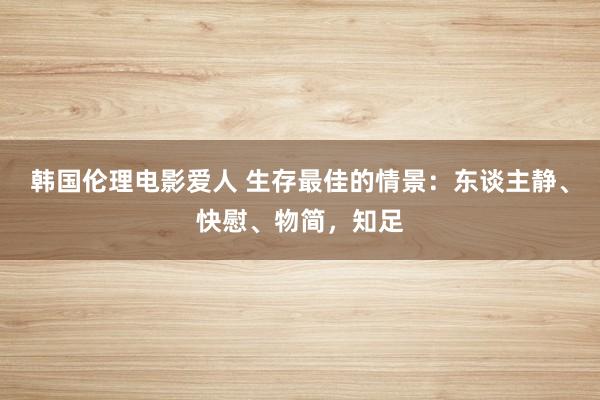 韩国伦理电影爱人 生存最佳的情景：东谈主静、快慰、物简，知足