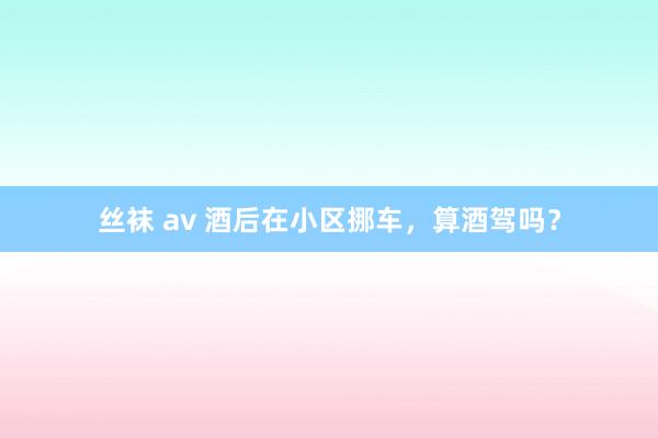 丝袜 av 酒后在小区挪车，算酒驾吗？